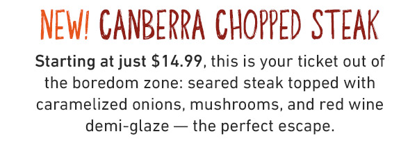 NEW! CANBERRA CHOPPED STEAK Starting at just $14.99, this is your ticket out of the boredom zone: seared steak topped with caramelized onions, mushrooms, and red wine demi-glaze — the perfect escape.