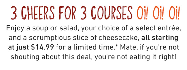  3 cheers for 3 courses OI! OI! OI! Enjoy a soup or salad, your choice of a select entrée, and a scrumptious slice of cheesecake, all starting at just $19.99 for a limited time.* Mate, if you're not shouting about this deal, you're not eating it right!