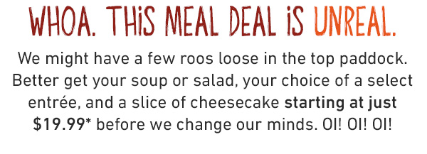 3 Cheers for 3 courses, mate!
Get a soup or salad, one of FIVE bold entrées, and a scrumptious slice of cheesecake starting at just $19.99 for a limited time.* If you aren’t shouting about this deal, you aren’t eating it right.
