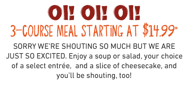  3 cheers for 3 courses OI! OI! OI! Enjoy a soup or salad, your choice of a select entrée, and a scrumptious slice of cheesecake, all starting at just $19.99 for a limited time.* Mate, if you're not shouting about this deal, you're not eating it right!