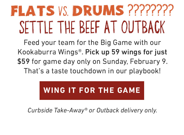 Feed your team for the Big Game with our Kookaburra Wings®. Pick up 59 wings for just $59 for game day only on Sunday, February 9. That's a taste touchdown in our playbook! Curbside Take-Away® or Outback delivery only.