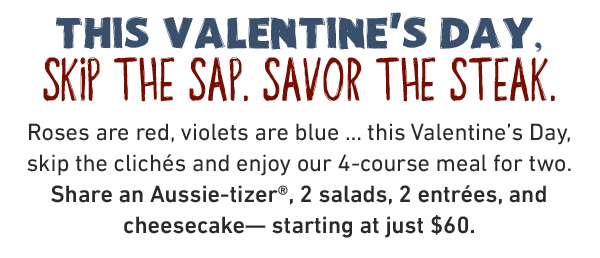 THIS VALENTINE'S DAY, SKIP THE SAP. SAVOR THE STEAK. Roses are red, violets are blue … this Valentine's Day, skip the clichés and enjoy our 4-course meal for two. Share an Aussie-tizer®, 2 salads, 2 entrées, and cheesecake— starting at just $60.