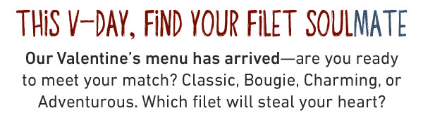 THIS V-DAY, FIND YOUR FILET SOULMATE Our Valentine's menu has arrived—are you ready to meet your match? Classic, Bougie, Charming, or Adventurous. Which filet will steal your heart?