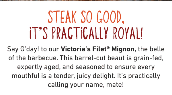 Steak so good, it's practically royal! Say G'day to our Victoria's Filet Mignon. the belle of the barbecue. This abrel-cut beaut is grain-fed, expertly aged, and seasoned to ensure every mouthful is a tender juicy delight. It's practically calling your name, mate!