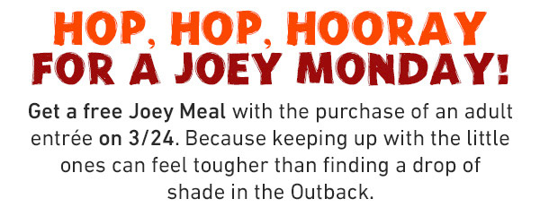 Hop, Hop, Hooray For a Joey Monday! Get a free Joey Meal with the purchase of an adult entree on 3/24. Because keeping up wiht the little ones can feel tougher than fioding a drop of shade in the Outback.