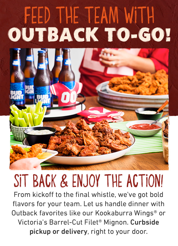 FEED THE TEAM WITH OUTBACK to-go! SIT BACK & ENJOY THE ACTION! From kickoff to the final whistle, we've got bold flavors for your team. Let us handle dinner with Outback favorites like our Kookaburra Wings® or Victoria's Barrel-Cut Filet® Mignon. Curbside pickup or delivery, right to your door.