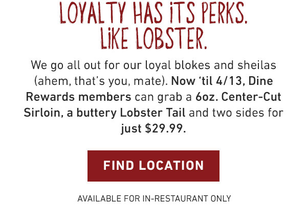 LOYALTY HAS ITS PERKS. LIKE LOBSTER. We go all out for our loyal blokes and sheilas (ahem, that’s you, mate). Now ‘til 4/13, Dine Rewards members can grab a 6oz. Center-Cut Sirloin, a buttery Lobster Tail and two sides for just $29.99. Find Location - Available for In-Restaurant Only