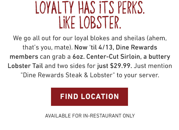 LOYALTY HAS ITS PERKS. LIKE LOBSTER. We go all out for our loyal blokes and sheilas (ahem, that’s you, mate). Now ‘til 4/13, Dine Rewards members can grab a 6oz. Center-Cut Sirloin, a buttery Lobster Tail and two sides for just $29.99. Just mention Dine Rewards Steak and Lobster to your server. Find Location - Available for In-Restaurant Only