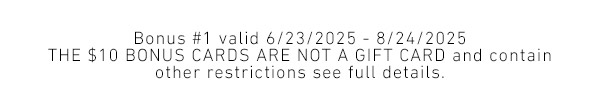 Bonus 1 valid 6/23/2025 - 8/24/2025 - THE $10 BONUS CARDS ARE NOT A GIFT CARD and contain other restrictions see full details.