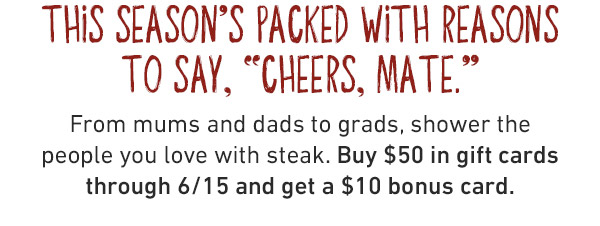 This Season's Packed With Reasons To Say, Cheers Mate. From mums and dads to grads, shower the people you love with steak. Buy $50 in gift cards through 6/15 and get a $10 bonus card.