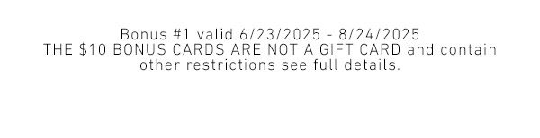 Bonus #1 valid 6/23/2025 - 8/24/2025 - The $10 bonus cards are not a gift card and contain other restrictions see full details