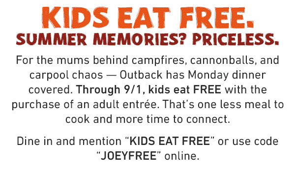Kids Eat Free. Summer Memories? Priceless. For the mums behind campfires, cannonballs, and carpool chaos -- Outback has Monday dinner covered. Through 9/1, kids eat FREE with the purchase of an adult entree. That's one less meal to cook and more time to connect. Dine in and mention KIDS EAT FREE or use code JOEYFREE online.