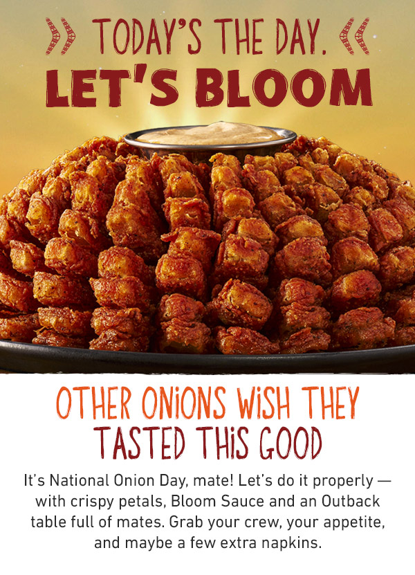 Today's The Day. Let's Bloom. Other Onions Wish They Tasted This Good. It's National Onion Day, mate! Let's do it properly -- with crispy petals, Bloom Sauce and an Outback table full of mates. Grab your crew, your appetite, and maybe a few extra napkins.