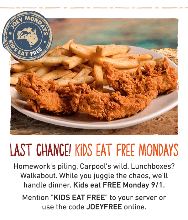Last Chance! Kids Eat Free Mondays - Homework's piling. Carpool's wild. Lunchboxes? Walkabout. While you juggle the chaos, we'll handle dinner. Kids eat FREE Monday 9/1. Mention KIDS EAT FREE to your server or use the code JOEYFREE online.