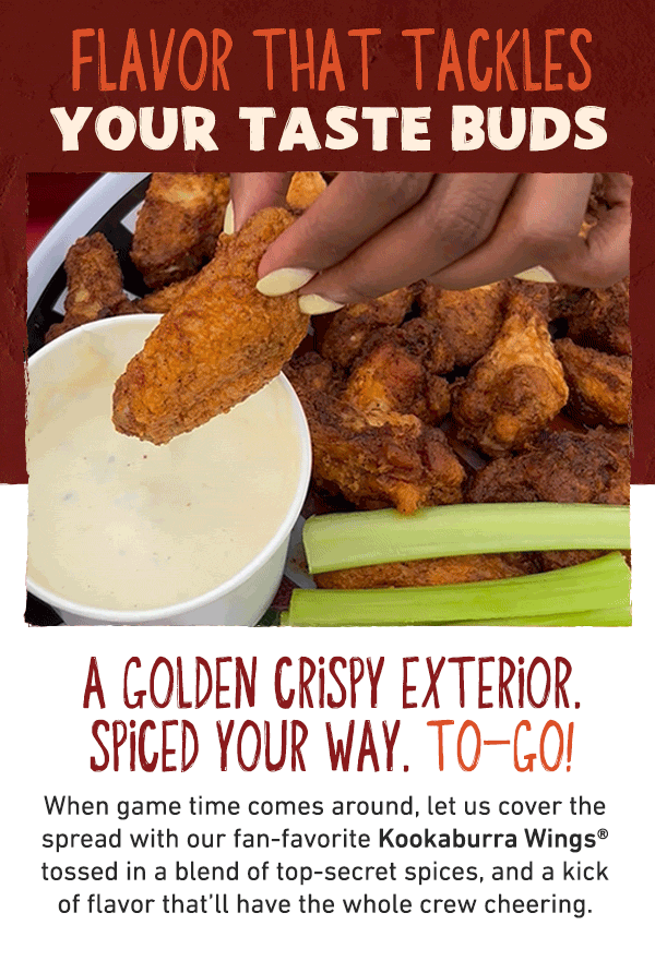 Flavor That Tackles Your Taste Buds - A Golden Crispy Exterior. Spiced Your Way. To-Go! When game time comes around, let us cover the spread with our fan-favorite Kookaburra Wings tossed in a blend of top-secret spices, and a kick of flavor that'll have the whole crew cheering.