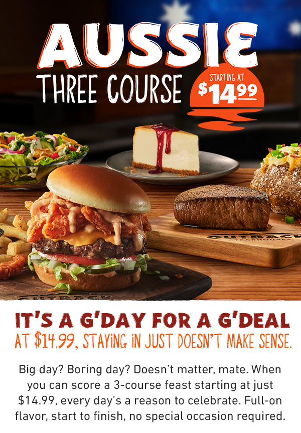 Aussie Three Course Starting at $14.99 - It's a G'day For a G'deal - At $14.99, Staying In Just Doesn't Make Sense. Big day? Boring day? Doesn't matter, mate. When you can score a 3-course feast starting at just $14.99, every day's a reason to celebrate. Full-on flavor, start to finish, no special occasion required.