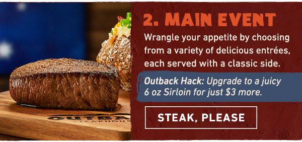 Course 2 - Main Event - Wrangle your appetite by choosing from a variety of delicious entrees, each served with a classic side. OUTBACK HACK: Upgrade to a juicy 6 oz Sirloin for just $3 more. Steak, Please