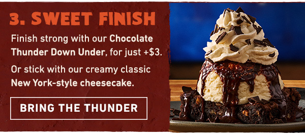Course 3 - Sweet Finish - Finish strong with our Chocolate Thunder Down Under, for just + $3. Or stick with our creamy classic New York-style cheesecake. Bring the Thunder