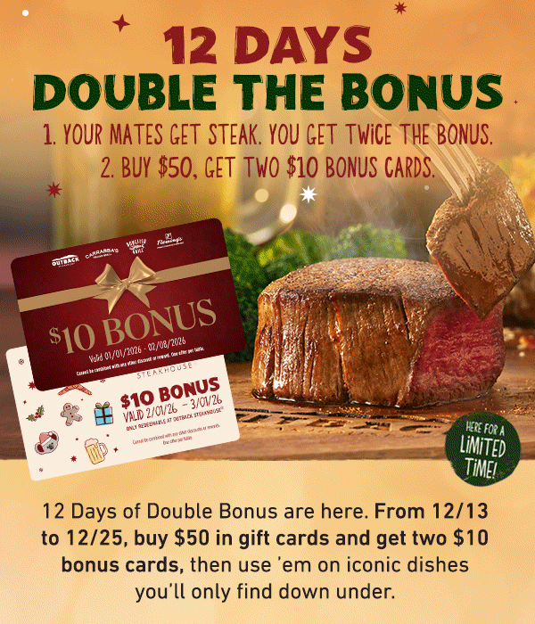 12 Days Double the Bonus - 1. Your Mates Get Steak. You Get Twice the Bonus. 2. Buy $50. Get TWO Bonus Cards. 12 Days of Double Bonus are here. From 12/13 to 12/25, buy $50 in gift cards and get two $10 bonus cards, then use 'em on iconic dishes you'll only find down under.