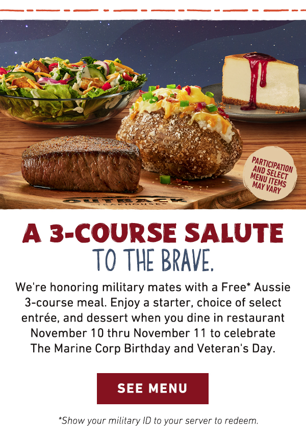 A 3-Course Salute To The Brave. We're honoring military mates with a Free Aussie 3-course meal. Enjoy a starter, choice of select entree, and dessert when you dine in restaurant November 10 thru November 11 to celebrate The Marine Corp Birthday and Veteran's Day. - See Menu - *Show your military ID to your server to redeem. Partipcation and select menu items may vary. 