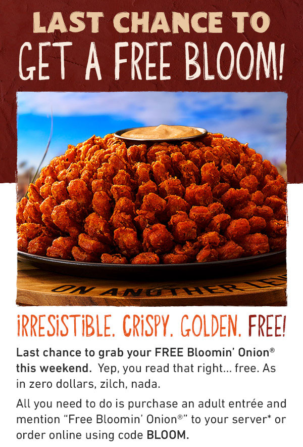 LAST CHANCE TO GET A FREE BLOOM - IRRESISTIBLE. CRISPY. GOLDEN. FREE! Last chance to grab your FREE Bloomin' Onion® this weekend.  Yep, you read that right... free. As in zero dollars, zilch, nada. All you need to do is purchase an adult entrée and mention 