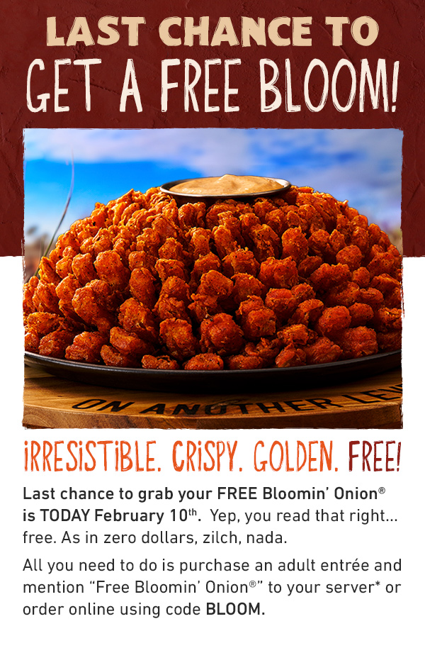 LAST CHANCE TO GET A FREE BLOOM - IRRESISTIBLE. CRISPY. GOLDEN. FREE! A FREE Bloom? Last chance to grab your FREE Blomin' Onion is TODAY February 10th - Yep, you read that right....free. As in zero dollar, zilch, nada. All you need to do is purchase an adult antree and mention Free Bloomin' Onion to your server* or order online using code BLOOM.