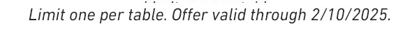 Limit one per table. OFFER VALID THROUGH 2/10/2025.