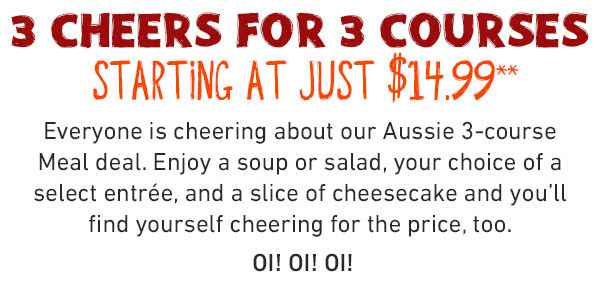  3 cheers for 3 courses - Starting At Just $14.99 - Everyone is cheering about our Aussie 3-course Meal deal. Enjoy a soup or salad, your choice of a select entrée, and a slice of cheesecake and you'll find yourself cheering for the price, too. OI! OI! OI!
