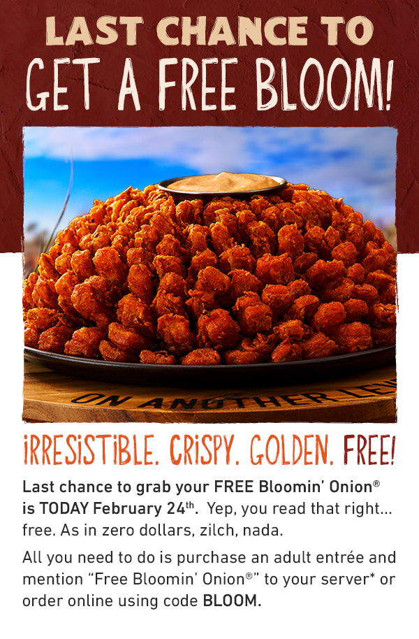 LAST CHANCE TO GET A FREE BLOOM - IRRESISTIBLE. CRISPY. GOLDEN. FREE! A FREE Bloom? Last chance to grab your FREE Blomin' Onion is TODAY February 24th - Yep, you read that right....free. As in zero dollar, zilch, nada. All you need to do is purchase an adult antree and mention Free Bloomin' Onion to your server* or order online using code BLOOM.
