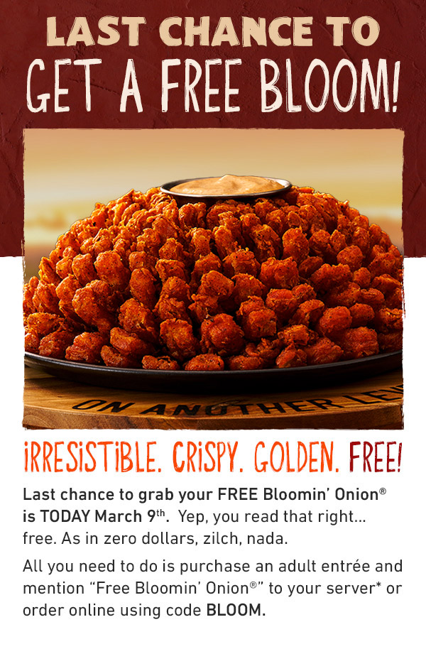 LAST CHANCE TO GET A FREE BLOOM - IRRESISTIBLE. CRISPY. GOLDEN. FREE! A FREE Bloom? Last chance to grab your FREE Blomin' Onion is TODAY March 9th - Yep, you read that right....free. As in zero dollar, zilch, nada. All you need to do is purchase an adult antree and mention Free Bloomin' Onion to your server* or order online using code BLOOM.
