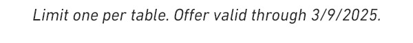 Limit one per table. OFFER VALID THROUGH 3/9/2025.