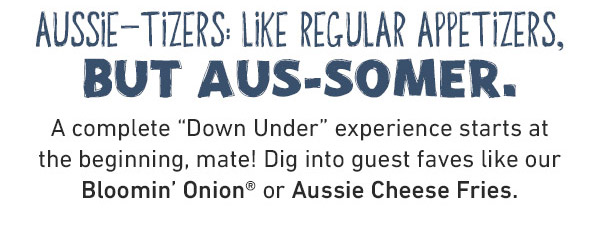 Aussie-Tizers: Like Regular Appetizers, But Aus-Somer. A complete Down Under experience starts at the beginning, mate! Dig into guest faves like our Bloomin' Onion or Aussie Cheese Fries.