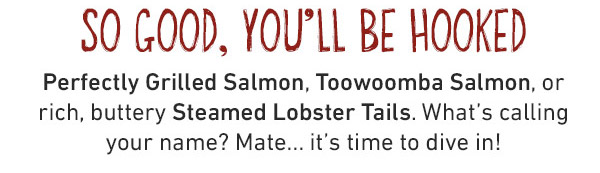So Good, You'll Be Hooked - Perfectly Grilled Salmon, Toowoomba Salmon, or rich, buttery Steamed Lobster Tails. What's calling your name? Mate...it's time to dive in!