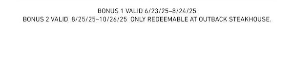 Bonus 1 valid 6/23/2025 - 8/24/2025 - Bonus 2 Valid 8/25/25-10/26/25 Only Redeemable At Outback Steakhouse.