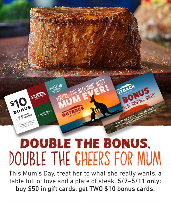 Double The Bonus, Double The Cheers For Mum - This Mum's Day, treat her to what she really wants, a table full of love and a plate of steak. 5/7-5/11 only: buy $50 in gift cards, get TWO $10 bonus cards.