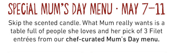 Special Mum's Day Menu - May 7-11 - Skip the scented candle. What Mum really wants is a table full of people she loves and her pick of 3 Filet entrees from our chef-curated Mum's Day menu.