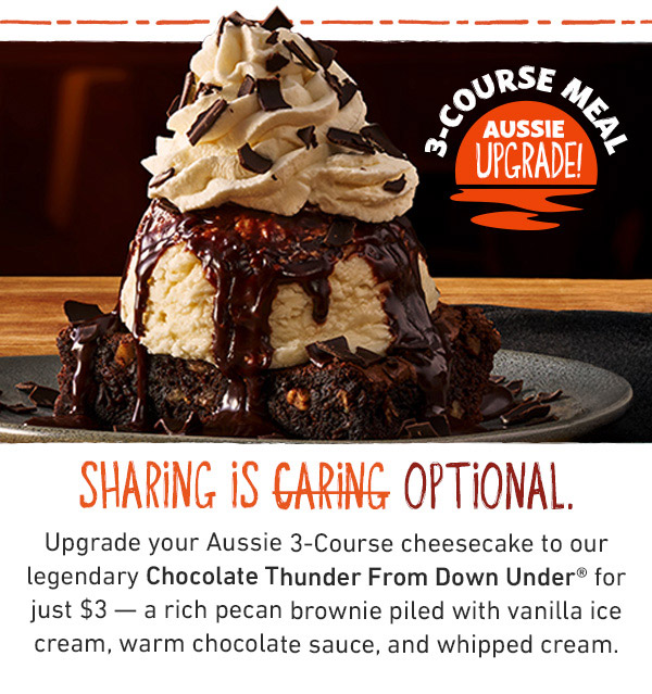 3-Course Meal Aussie Upgrade! Sharing is Optional. Upgrade your Aussie 3-Course cheesecake to our legendary Chocolate Thunder From Down Under for just $3 -- a rich pecan brownie piled with vanilla ice cream, warm chocolate sauce, and whipped cream.