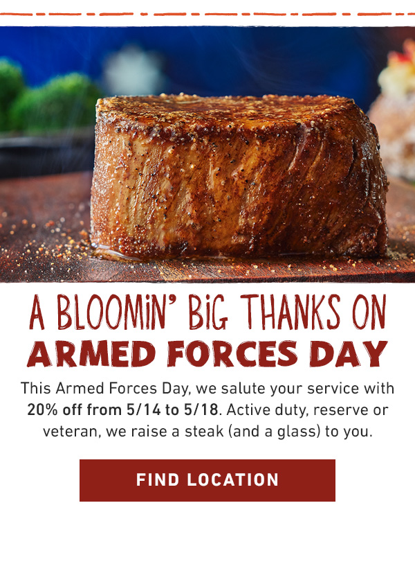 A Bloomin' Big Thanks On Armed Forces Day - This Armed Forces Day, we salute your service with 20% off from 5/14 to 5/18. Active duty, reserve or veteran, we raise a steak (and a glass) to you. Find Location