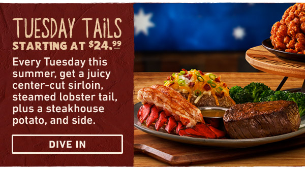 Tuesday Tails Starting at $24.99 - Every Tuesday this summer, get a juicy center-cut sirloin, steamed lobster tail, plus a steakhouse potato, and side. Dive In