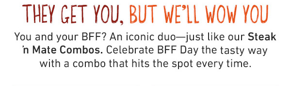 They Get You, But We'll Wow You - You and your BFF? An iconic duo--just like our Steak n Mate Combos. Celebrate BFF Day the tasty way with a combo that hits the spot every time.