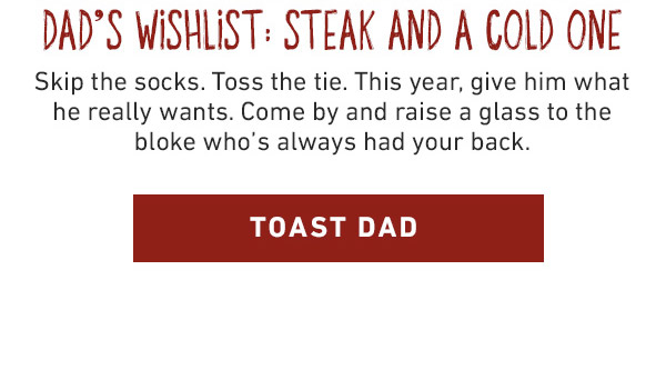 Dad's Wishlist: Steak and a Cold One - Skip the socks. Toss the tie. This year, give him what he really wants. Come by and raise a glass to the bloke who's always had your back. Toast Dad