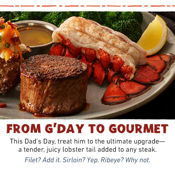From G'Day To Gourmet - This Dad's Day, treat him to the ultimate upgrade--a tender, juicy lobster tail added to any steak. Filet? Add it. Sirloin? Yep. Ribeye? Why not.