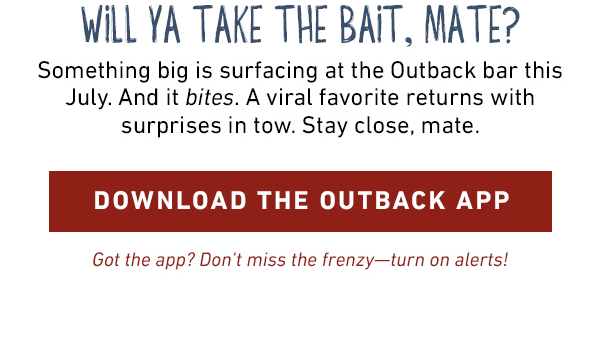Will Ya Take The Bait, Mate? Something big is surfacing at the Outback bar this July. And it bites. A viral favorite returns with surprises in tow. Stay close, mate. Download the Outback APP - Got the app? Don't miss the frenzy--turn on alerts!