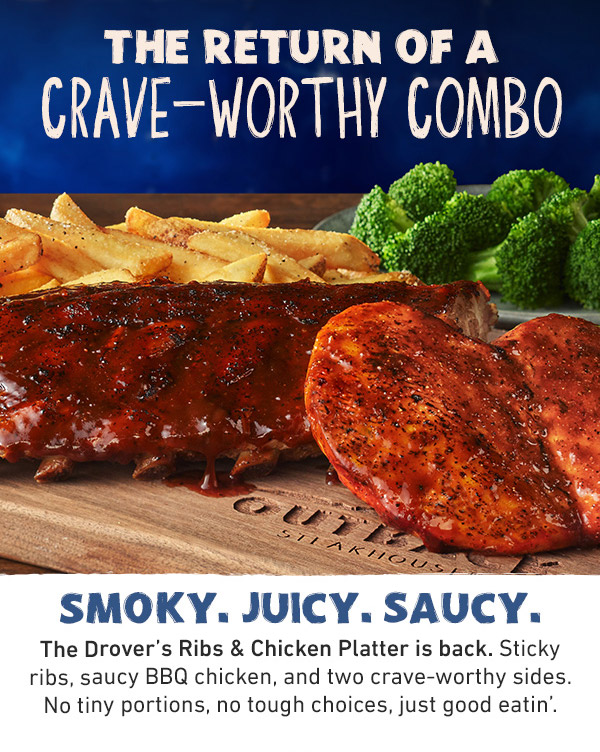 The Return Of A Crave-Worthy Combo - Smoky. Juicy. Saucy. The Drover's Ribs and Chicken Platter is back. Sticky ribs, saucy BBQ chicken, and two crave-worthy sides. No tiny portions, no tough choices, just good eatin'.