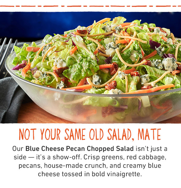 Not Your Same Old Salad, Mate - Our Blue Cheese Pecan Chopped Salad isn't just a side--it's a show-off. Crisp greens, red cabbage, pecans, house-made crunch, and creamy blue cheese tossed in bold vinaigrette.