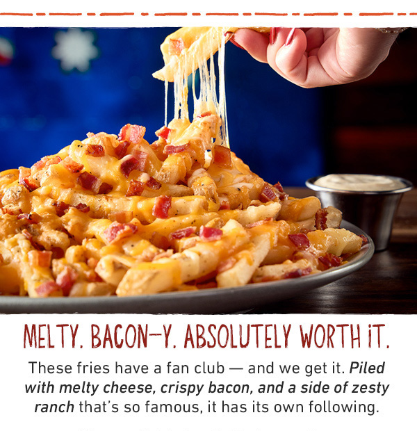 Melty. Bacon-y. Absolutely Worth It. These fries have a fan club -- and we get it. Piled with melty cheese, cripsy bacon, and a side of zesty ranch that's so famous, it has its own following. Now available in a half-size portion.