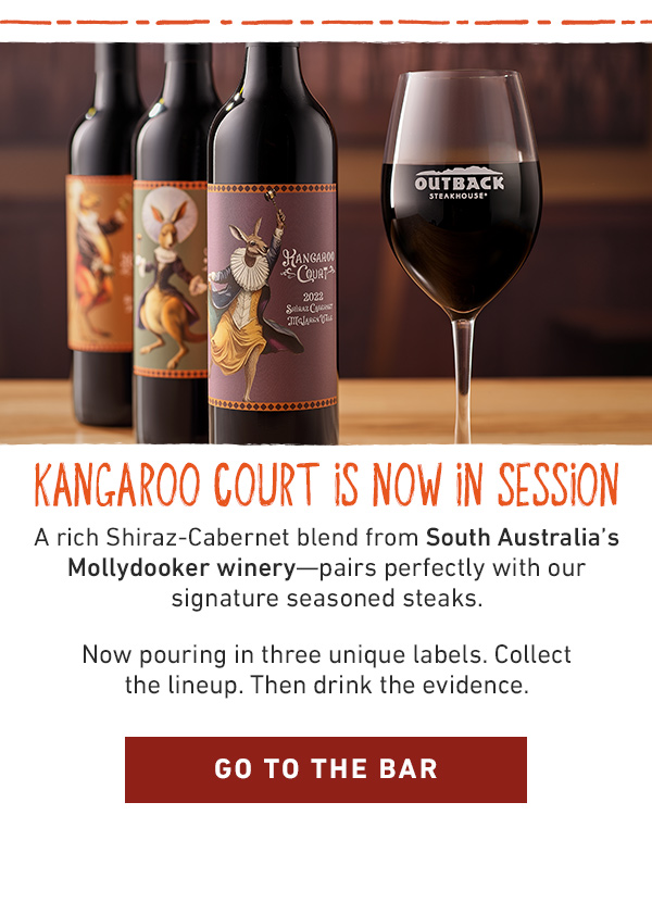 Kangaroo Court Is Now In Session - A rich Shiraz-Cabernet blend from South Australia's Mollydooker winery--pairs perfectly wih our signature seasoned steaks. Now pouring in three unique labels. Collect the lineup. Then drink the evidence. Go To The Bar