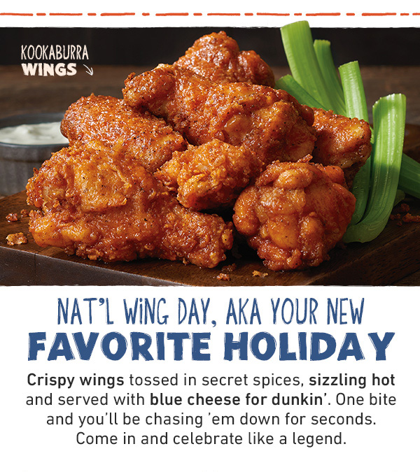 Nat'l Wing Day, AKA Your New Favorite Holiday - Crispy wings tossed in secret spices, sizzling hot and served with blue cheese for dunkin'. One bite and you'll be chasing 'em down for seconds. Come in and celebrate like a legend.