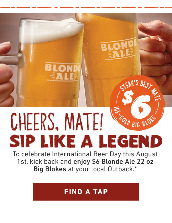 Steak's Best Mate - $6 - Ice-Cold Big Bloke - Cheers, Mate! Sip Like A Legend - To celebrate International Beer Day this August 1st, kick back and enjoy $6 Blonde Ale 22 oz Big Blokes at your local Outback.* Find A Tap