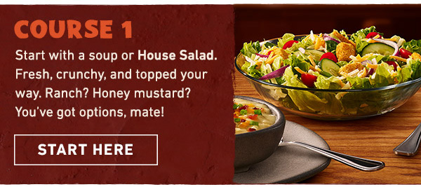 Course 1 - Start with a soup or House Salad. Fresh, crunchy, and topped your way. Ranch? Honey mustard? You've got options, mate! Start Here